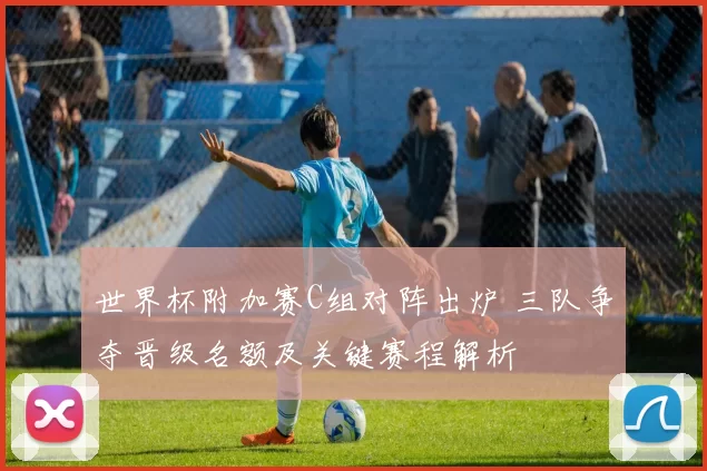 世界杯附加赛C组对阵出炉 三队争夺晋级名额及关键赛程解析