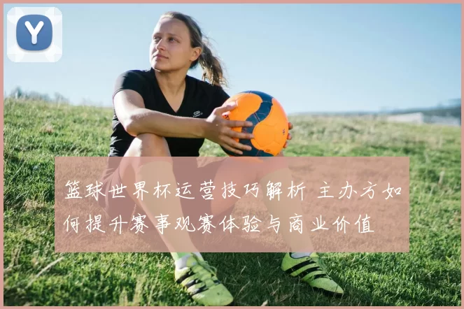 篮球世界杯运营技巧解析 主办方如何提升赛事观赛体验与商业价值
