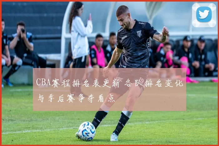 CBA赛程排名表更新 各队排名变化与季后赛争夺看点