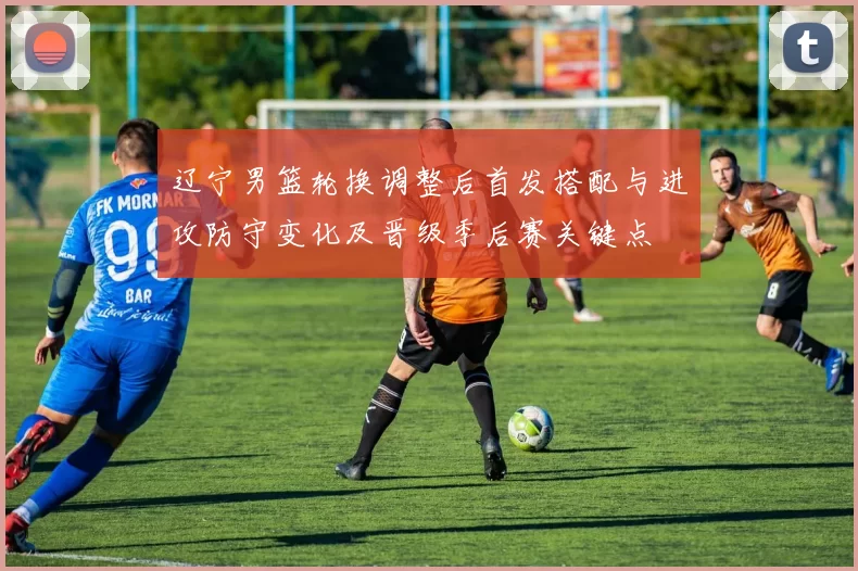 辽宁男篮轮换调整后首发搭配与进攻防守变化及晋级季后赛关键点