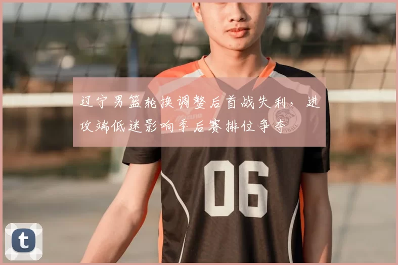 辽宁男篮轮换调整后首战失利，进攻端低迷影响季后赛排位争夺