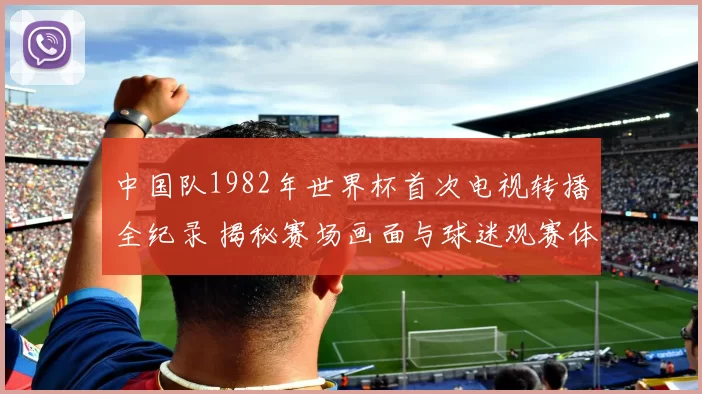 中国队1982年世界杯首次电视转播全纪录 揭秘赛场画面与球迷观赛体验