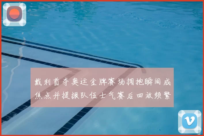 戴利首夺奥运金牌赛场拥抱瞬间成焦点并提振队伍士气赛后回放频繁出现