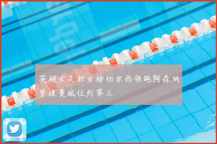 英超女足积分榜切尔西领跑阿森纳紧追曼城位列第三