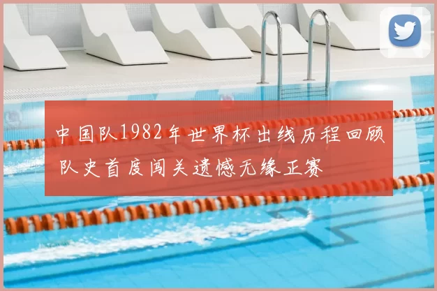 中国队1982年世界杯出线历程回顾 队史首度闯关遗憾无缘正赛