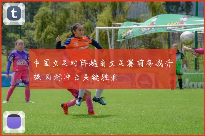 中国女足对阵越南女足赛前备战升级 目标冲击关键胜利