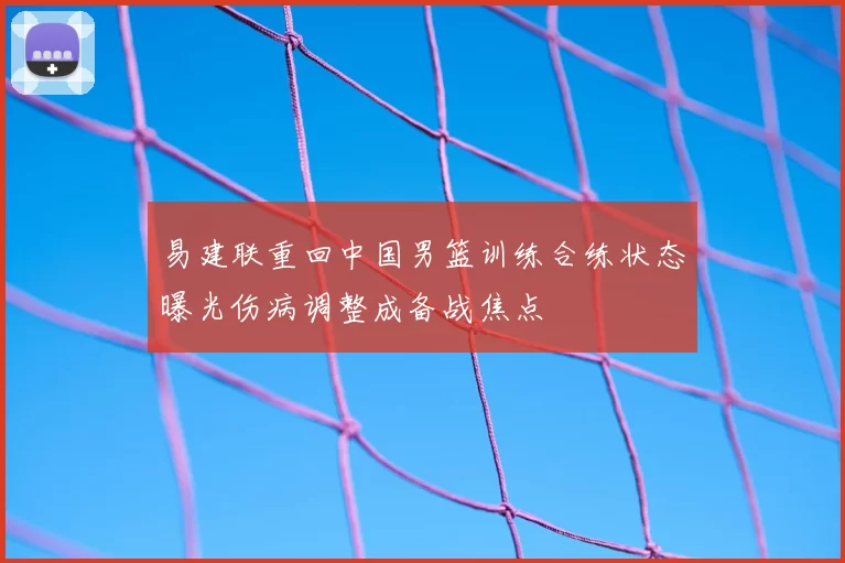 易建联重回中国男篮训练合练状态曝光伤病调整成备战焦点