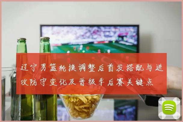 辽宁男篮轮换调整后首发搭配与进攻防守变化及晋级季后赛关键点