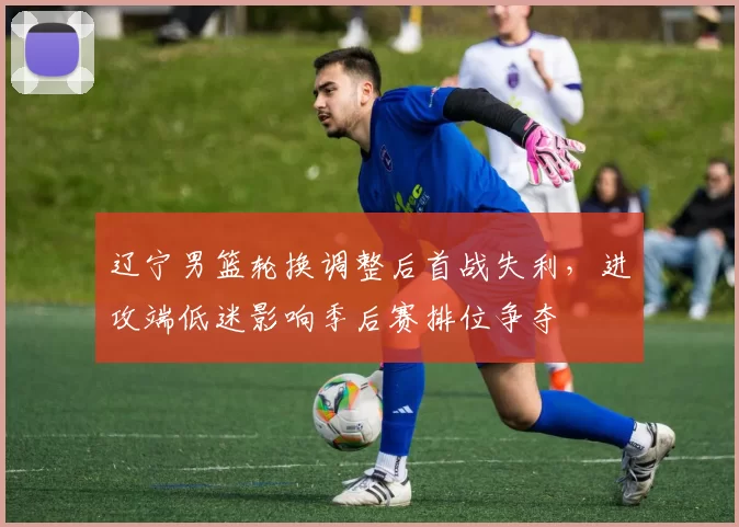 辽宁男篮轮换调整后首战失利，进攻端低迷影响季后赛排位争夺