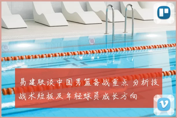 易建联谈中国男篮备战重点 分析技战术短板及年轻球员成长方向