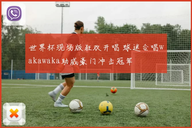 世界杯现场版狂欢开唱 球迷合唱wakawaka助威豪门冲击冠军