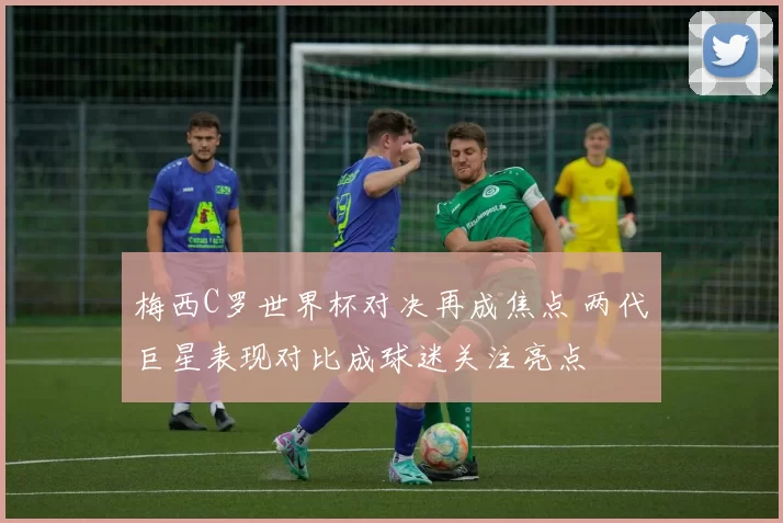 梅西C罗世界杯对决再成焦点 两代巨星表现对比成球迷关注亮点