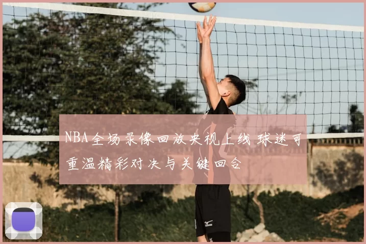 NBA全场录像回放央视上线 球迷可重温精彩对决与关键回合