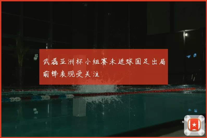 武磊亚洲杯小组赛未进球国足出局前锋表现受关注