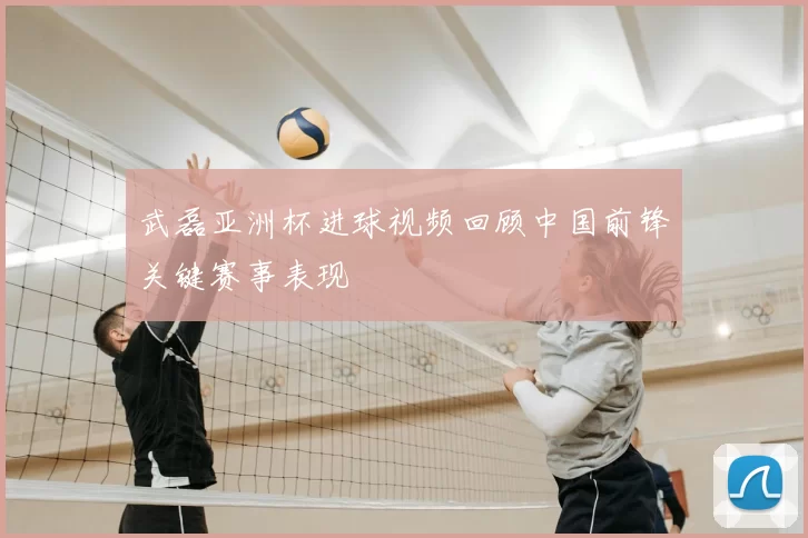 武磊亚洲杯进球视频回顾中国前锋关键赛事表现