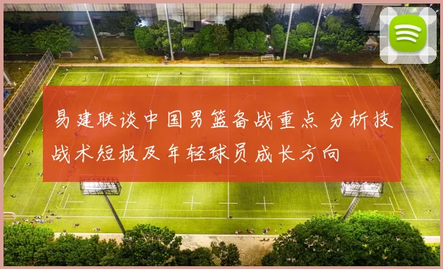 易建联谈中国男篮备战重点 分析技战术短板及年轻球员成长方向