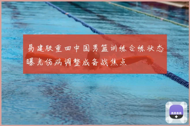 易建联重回中国男篮训练合练状态曝光伤病调整成备战焦点