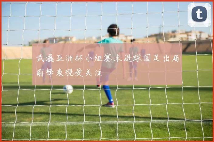 武磊亚洲杯小组赛未进球国足出局前锋表现受关注