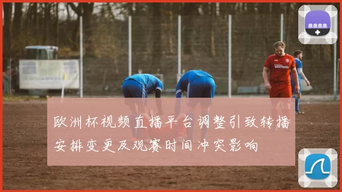 欧洲杯视频直播平台调整引致转播安排变更及观赛时间冲突影响