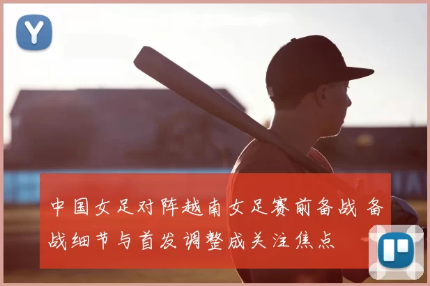 中国女足对阵越南女足赛前备战 备战细节与首发调整成关注焦点