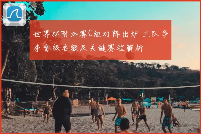 世界杯附加赛C组对阵出炉 三队争夺晋级名额及关键赛程解析