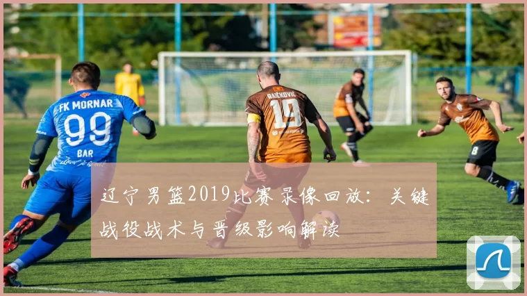 辽宁男篮2019比赛录像回放:关键战役战术与晋级影响解读